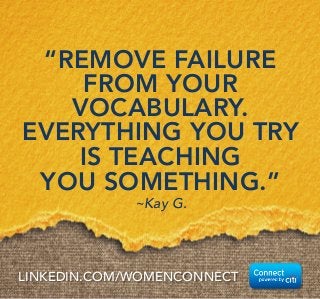 “REMOVE FAILURE 
FROM YOUR 
VOCABULARY. 
EVERYTHING YOU TRY 
IS TEACHING 
YOU SOMETHING.” 
~Kay G. 
LINKEDIN.COM/WOMENCONNECT 
