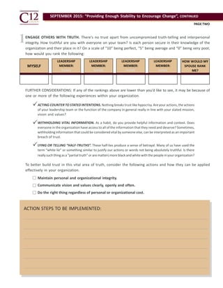 SEPTEMBER 2015: “Providing Enough Stability to Encourage Change”, CONTINUED
PAGE TWO
MYSELF
LEADERSHIP
MEMBER:
NAME
LEADERSHIP
MEMBER:
NAME
LEADERSHIP
MEMBER:
NAME
LEADERSHIP
MEMBER:
NAME
HOW WOULD MY
SPOUSE RANK
ME?
ENGAGE OTHERS WITH TRUTH. There’s no trust apart from uncompromised truth-telling and interpersonal
integrity. How truthful are you with everyone on your team? Is each person secure in their knowledge of the
organization and their place in it? On a scale of “10” being perfect, “5” being average and “0” being very poor,
how would you rank the following:
FURTHER CONSIDERATIONS: If any of the rankings above are lower than you’d like to see, it may be because of
one or more of the following experiences within your organization.
To better build trust in this vital area of truth, consider the following actions and how they can be applied
effectively in your organization.
1
ACTING COUNTER TO STATED INTENTIONS. Nothing breaks trust like hypocrisy. Are your actions, the actions
of your leadership team or the function of the company in general really in line with your stated mission,
vision and values?
WITHHOLDING VITAL INFORMATION. As a habit, do you provide helpful information and context. Does
everyone in the organization have access to all of the information that they need and deserve? Sometimes,
withholding information that could be considered vital by someone else, can be interpreted as an important
breach of trust.
LYING OR TELLING “HALF-TRUTHS”. These half-lies produce a sense of betrayal. Many of us have used the
term “white lie” or something similar to justify our actions or words not being absolutely truthful. Is there
really such thing as a “partial truth” or are matters more black and white with the people in your organization?
Maintain personal and organizational integrity.
Communicate vision and values clearly, openly and often.
Do the right thing regardless of personal or organizational cost.
ACTION STEPS TO BE IMPLEMENTED:






 