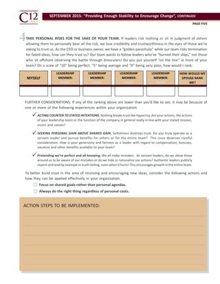 SEPTEMBER 2015: “Providing Enough Stability to Encourage Change”, CONTINUED
PAGE FIVE
ACTION STEPS TO BE IMPLEMENTED:
4
MYSELF
LEADERSHIP
MEMBER:
NAME
LEADERSHIP
MEMBER:
NAME
LEADERSHIP
MEMBER:
NAME
LEADERSHIP
MEMBER:
NAME
HOW WOULD MY
SPOUSE RANK
ME?
TAKE PERSONAL RISKS FOR THE SAKE OF YOUR TEAM. If leaders risk nothing or sit in judgment of others
allowing them to personally bear all the risk, we lose credibility and trustworthiness in the eyes of those we’re
asking to trust us. As the CEO or business owner, we have a “golden parachute” while our team risks termination
for failed ideas, how can they trust us? Our team wants to follow leaders who’ve “burned their ships,” not those
who sit offshore observing the battle through binoculars! Do you put yourself “on the line” in front of your
team? On a scale of “10” being perfect, “5” being average and “0” being very poor, how would I rank:
FURTHER CONSIDERATIONS: If any of the ranking above are lower than you’d like to see, it may be because of
one or more of the following experiences within your organization.
ACTING COUNTER TO STATED INTENTIONS. Nothing breaks trust like hypocrisy. Are your actions, the actions
of your leadership team or the function of the company in general really in line with your stated mission,
vision and values?
SEEKING PERSONAL GAIN ABOVE SHARED GAIN. Selfishness destroys trust. Do you truly operate as a
servant leader and pursue benefits for others or for the entire team? This issue deserves careful
consideration. How is your generosity and fairness as a leader with regard to compensation, bonuses,
vacation and other benefits available to your team?
Pretending we’re perfect and all-knowing. We all make mistakes. As servant leaders, do we allow those
around us to be aware of our mistakes or do we hide or rationalize our actions? Authentic leaders publicly
repent and lead by example in truth-telling, even when ithurts! This encourages growth in the entire team.



To better build trust in the area of receiving and encouraging new ideas, consider the following actions and
how they can be applied effectively in your organization.

 Focus on shared goals rather than personal agendas.
Always do the right thing regardless of personal costs.
 