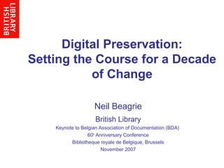 Digital Preservation:
Setting the Course for a Decade
of Change
Neil Beagrie
British Library
Keynote to Belgian Association of Documentation (BDA)
60th
Anniversary Conference
Bibliotheque royale de Belgique, Brussels
November 2007
 