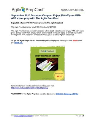 Visitwww.agileprepcast.comfor Exam Resources P a g e | 1
September 2015 Discount Coupon: Enjoy $20 off your PMI-
ACP exam prep with The Agile PrepCast
Enjoy $20 off your PMI-ACP exam prep with The Agile PrepCast
The Agile PrepCast is now only $159.99 instead of $179.99
The Agile PrepCast is a podcast / videocast with in-depth video lessons for your PMI-ACP exam
prep. Simply watch them on your smart-phone, tablet, computer, laptop or any other portable
media player. Well presented and easy to follow, you’ll love how Agile it is to study!
To get the Agile PrepCast at a discounted price, simply use the coupon code Sep15 when
you check out.
For instructions on how to use the discount coupon, visit:
http://www.youtube.com/watch?v=8tG81gp6AuQ
* IMPORTANT: The Agile PrepCast can also be used to EARN 37 Category A PDUs!
 