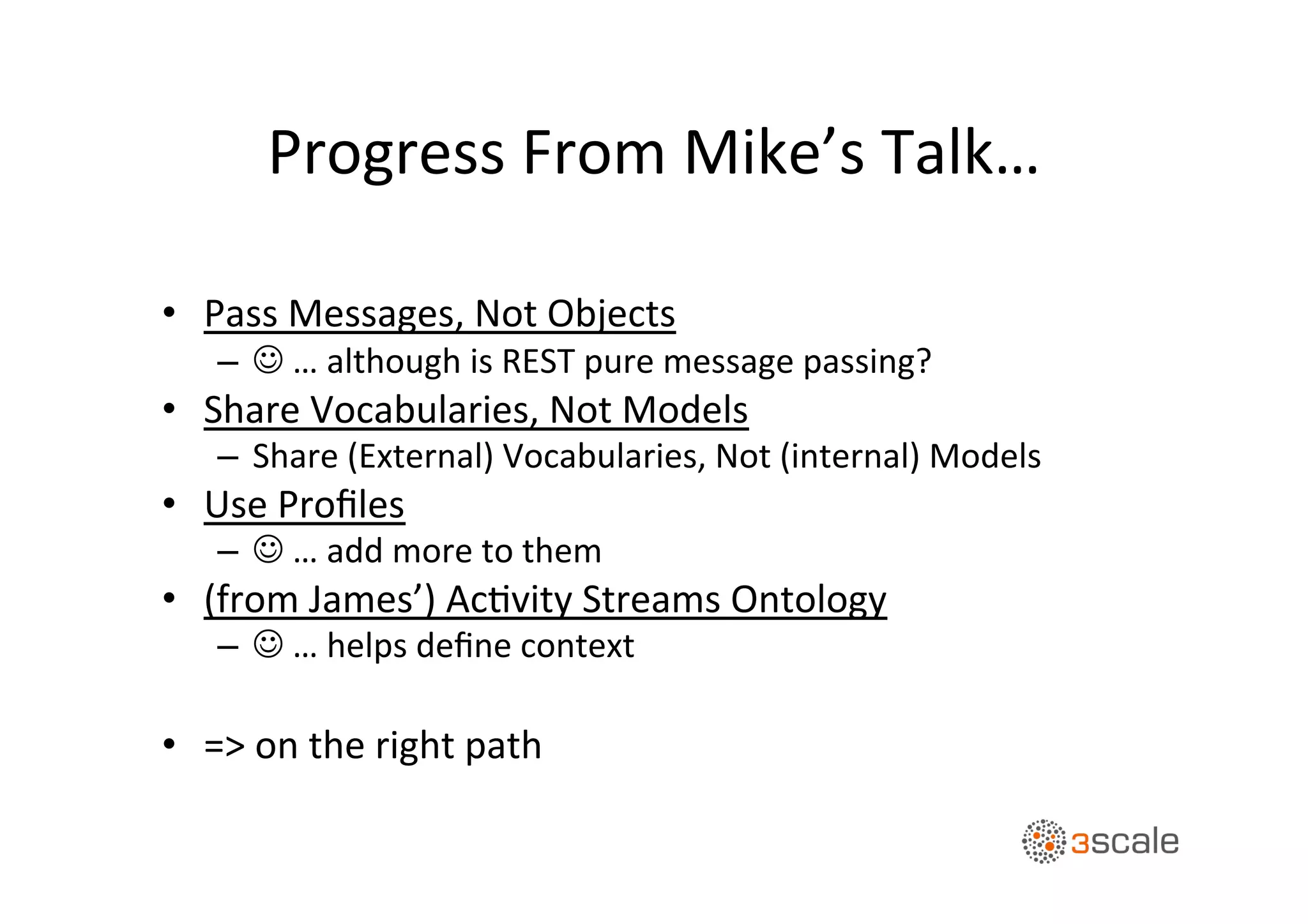 Progress	
  From	
  Mike’s	
  Talk…	
  
•  Pass	
  Messages,	
  Not	
  Objects	
  
–  J	
  …	
  although	
  is	
  REST	
  pure	
  message	
  passing?	
  
•  Share	
  Vocabularies,	
  Not	
  Models	
  
–  Share	
  (External)	
  Vocabularies,	
  Not	
  (internal)	
  Models	
  
•  Use	
  Proﬁles	
  
–  J	
  …	
  add	
  more	
  to	
  them	
  
•  (from	
  James’)	
  AcOvity	
  Streams	
  Ontology	
  
–  J	
  …	
  helps	
  deﬁne	
  context	
  
•  =>	
  on	
  the	
  right	
  path	
  
 
