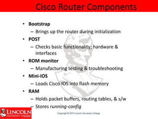 Cisco Router Components
• Bootstrap
– Brings up the router during initialization
• POST
– Checks basic functionality; hardware &
interfaces
• ROM monitor
– Manufacturing testing & troubleshooting
• Mini-IOS
– Loads Cisco IOS into flash memory
• RAM
– Holds packet buffers, routing tables, & s/w
– Stores running-config
 