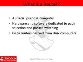 What is a Router?
• A special purpose computer
• Hardware and software dedicated to path
selection and packet switching
• Cisco routers derived from Unix computers
 