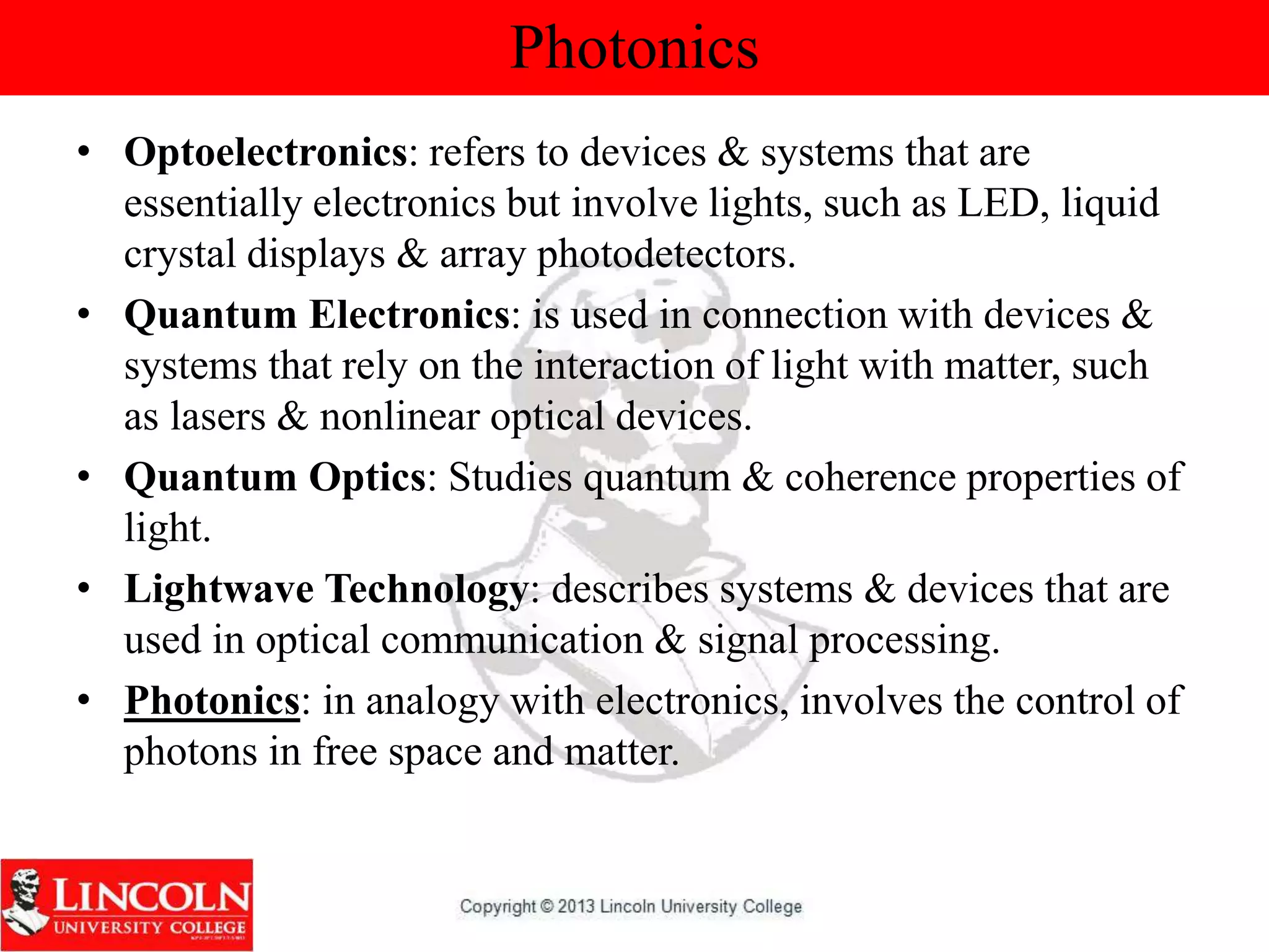 Photonics
• Optoelectronics: refers to devices & systems that are
essentially electronics but involve lights, such as LED, liquid
crystal displays & array photodetectors.
• Quantum Electronics: is used in connection with devices &
systems that rely on the interaction of light with matter, such
as lasers & nonlinear optical devices.
• Quantum Optics: Studies quantum & coherence properties of
light.
• Lightwave Technology: describes systems & devices that are
used in optical communication & signal processing.
• Photonics: in analogy with electronics, involves the control of
photons in free space and matter.
 