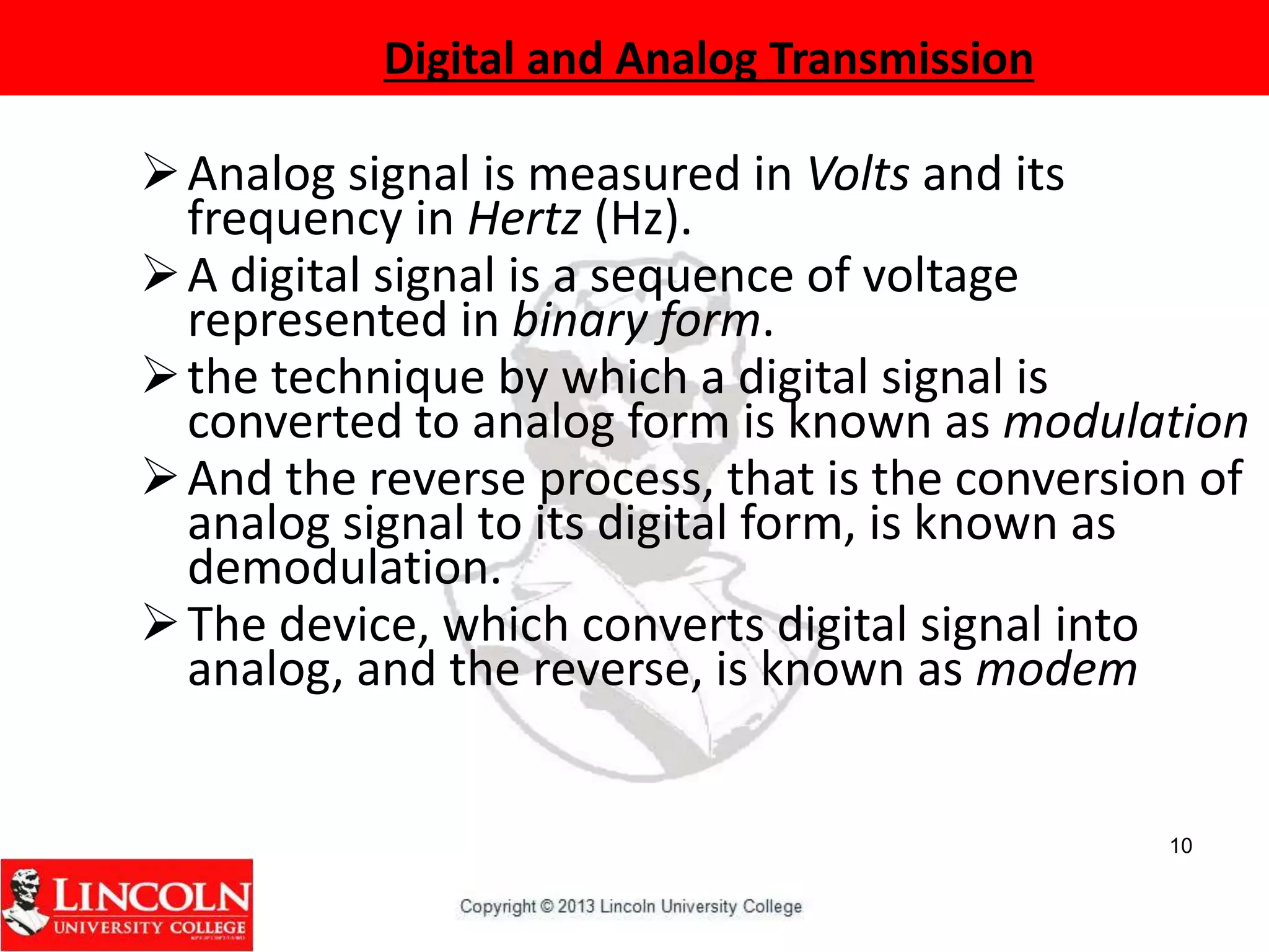 10
Analog signal is measured in Volts and its
frequency in Hertz (Hz).
A digital signal is a sequence of voltage
represented in binary form.
the technique by which a digital signal is
converted to analog form is known as modulation
And the reverse process, that is the conversion of
analog signal to its digital form, is known as
demodulation.
The device, which converts digital signal into
analog, and the reverse, is known as modem
Digital and Analog Transmission
 