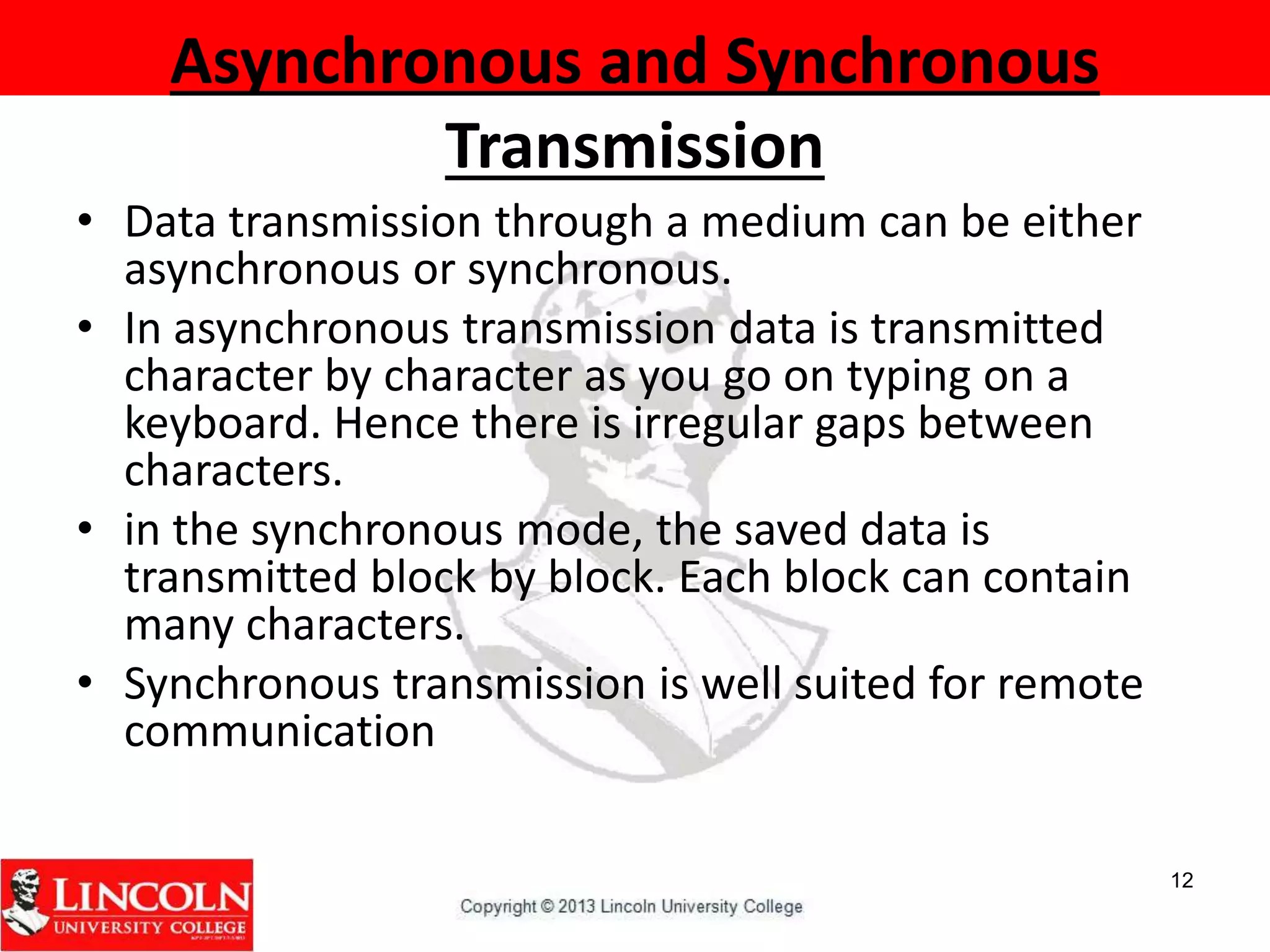 Asynchronous and Synchronous
Transmission
• Data transmission through a medium can be either
asynchronous or synchronous.
• In asynchronous transmission data is transmitted
character by character as you go on typing on a
keyboard. Hence there is irregular gaps between
characters.
• in the synchronous mode, the saved data is
transmitted block by block. Each block can contain
many characters.
• Synchronous transmission is well suited for remote
communication
12
 
