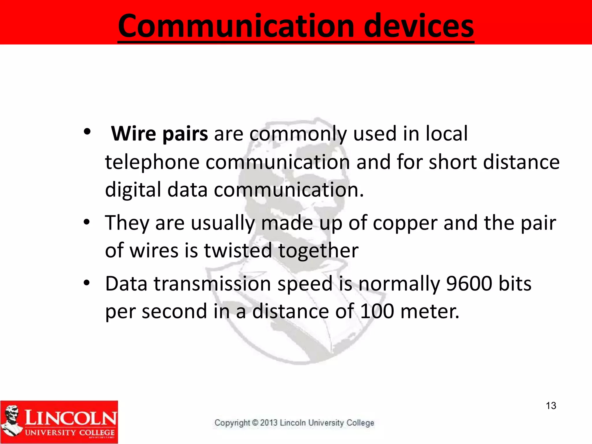 Communication devices
• Wire pairs are commonly used in local
telephone communication and for short distance
digital data communication.
• They are usually made up of copper and the pair
of wires is twisted together
• Data transmission speed is normally 9600 bits
per second in a distance of 100 meter.
13
 