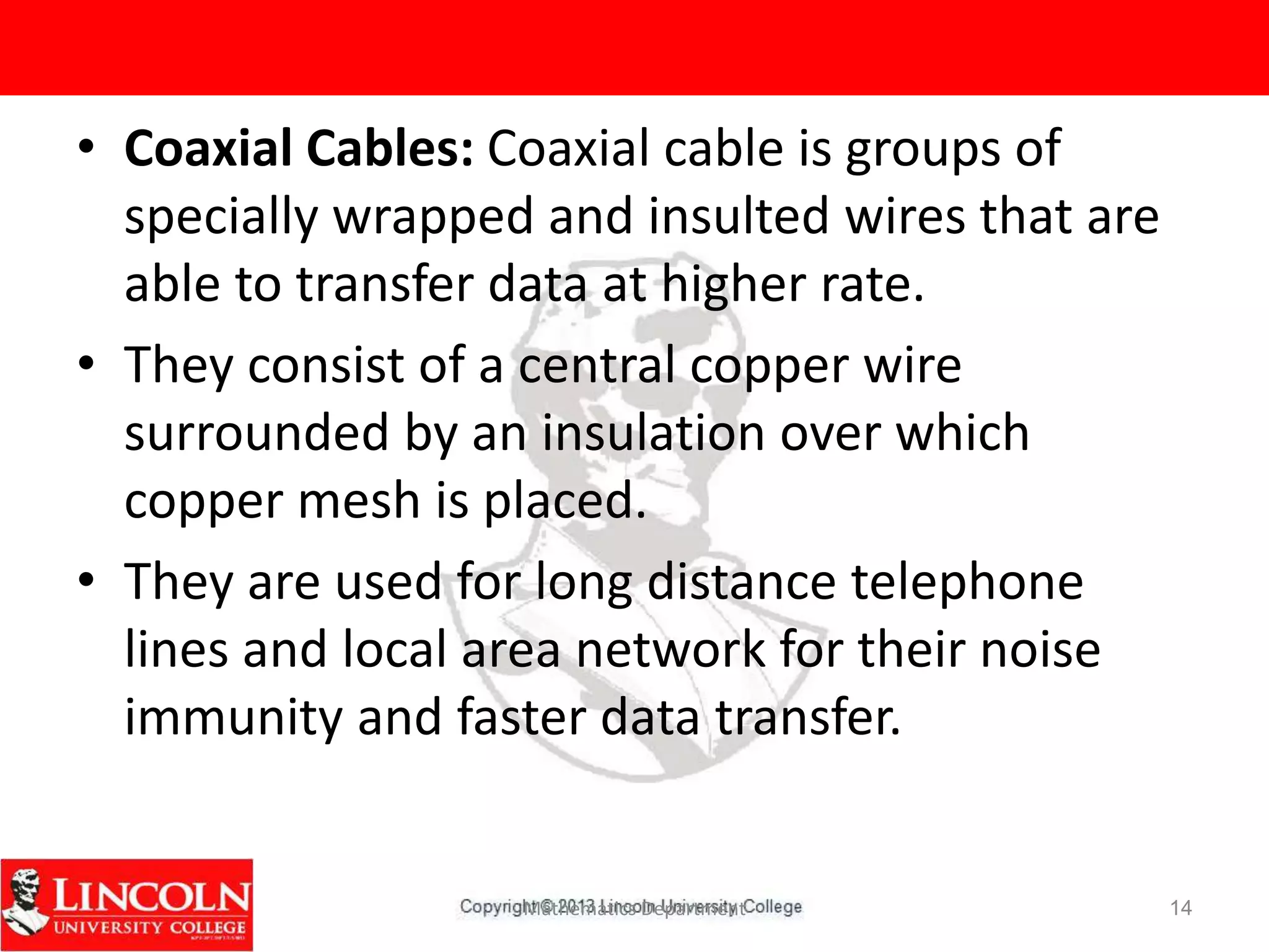 Mathematics Department 14
• Coaxial Cables: Coaxial cable is groups of
specially wrapped and insulted wires that are
able to transfer data at higher rate.
• They consist of a central copper wire
surrounded by an insulation over which
copper mesh is placed.
• They are used for long distance telephone
lines and local area network for their noise
immunity and faster data transfer.
 