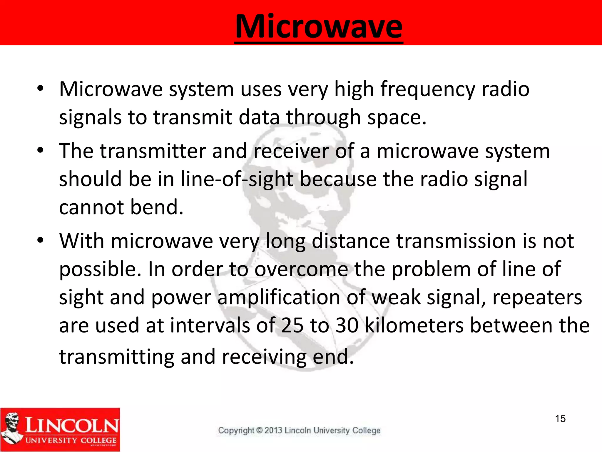 Microwave
• Microwave system uses very high frequency radio
signals to transmit data through space.
• The transmitter and receiver of a microwave system
should be in line-of-sight because the radio signal
cannot bend.
• With microwave very long distance transmission is not
possible. In order to overcome the problem of line of
sight and power amplification of weak signal, repeaters
are used at intervals of 25 to 30 kilometers between the
transmitting and receiving end.
15
 