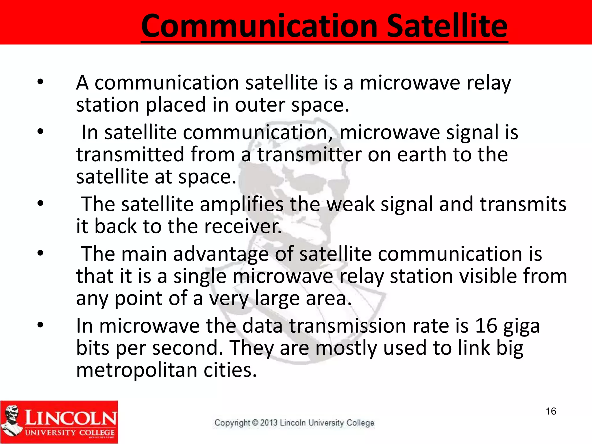 Communication Satellite
• A communication satellite is a microwave relay
station placed in outer space.
• In satellite communication, microwave signal is
transmitted from a transmitter on earth to the
satellite at space.
• The satellite amplifies the weak signal and transmits
it back to the receiver.
• The main advantage of satellite communication is
that it is a single microwave relay station visible from
any point of a very large area.
• In microwave the data transmission rate is 16 giga
bits per second. They are mostly used to link big
metropolitan cities.
16
 