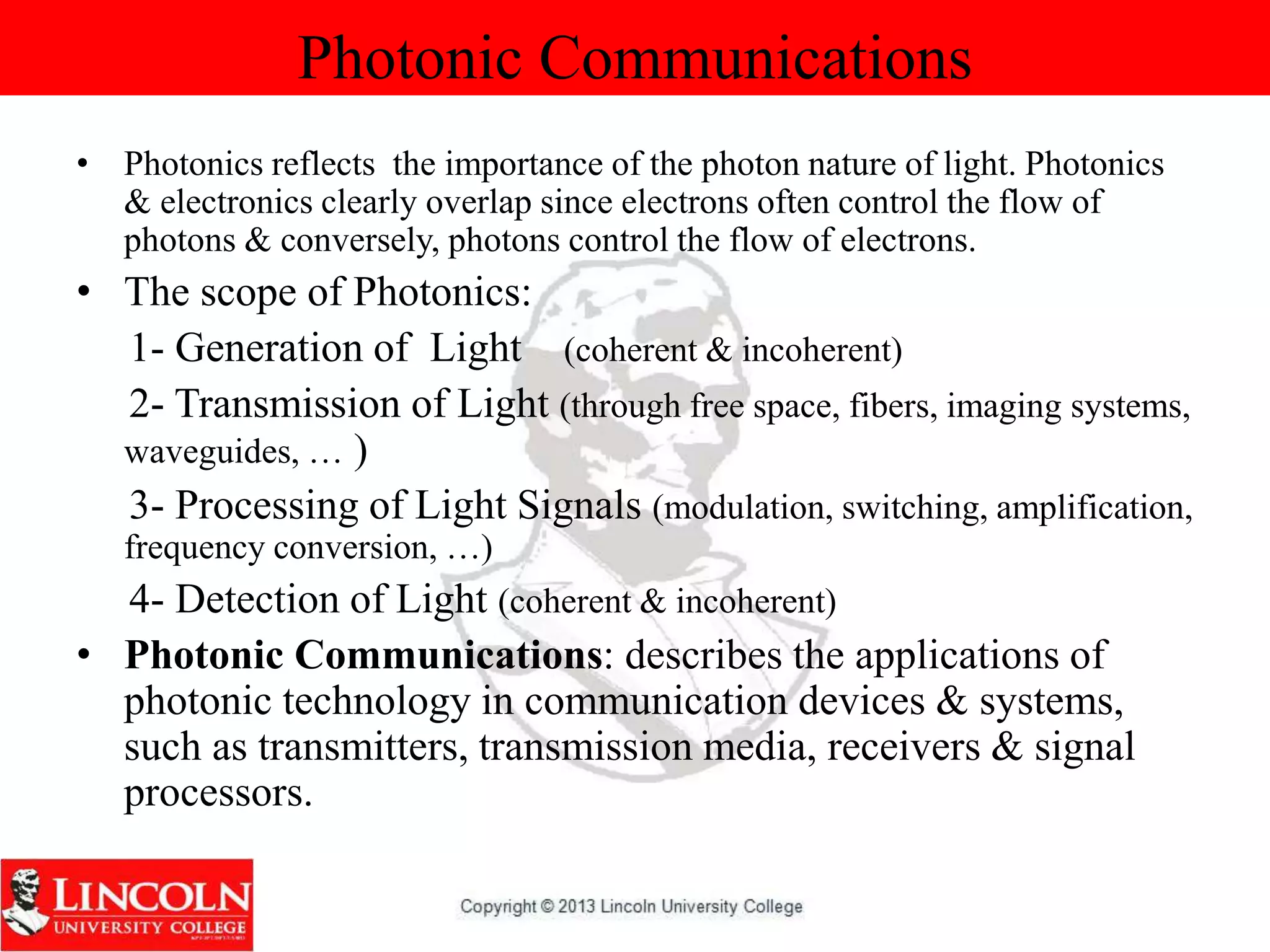 Photonic Communications
• Photonics reflects the importance of the photon nature of light. Photonics
& electronics clearly overlap since electrons often control the flow of
photons & conversely, photons control the flow of electrons.
• The scope of Photonics:
1- Generation of Light (coherent & incoherent)
2- Transmission of Light (through free space, fibers, imaging systems,
waveguides, … )
3- Processing of Light Signals (modulation, switching, amplification,
frequency conversion, …)
4- Detection of Light (coherent & incoherent)
• Photonic Communications: describes the applications of
photonic technology in communication devices & systems,
such as transmitters, transmission media, receivers & signal
processors.
 