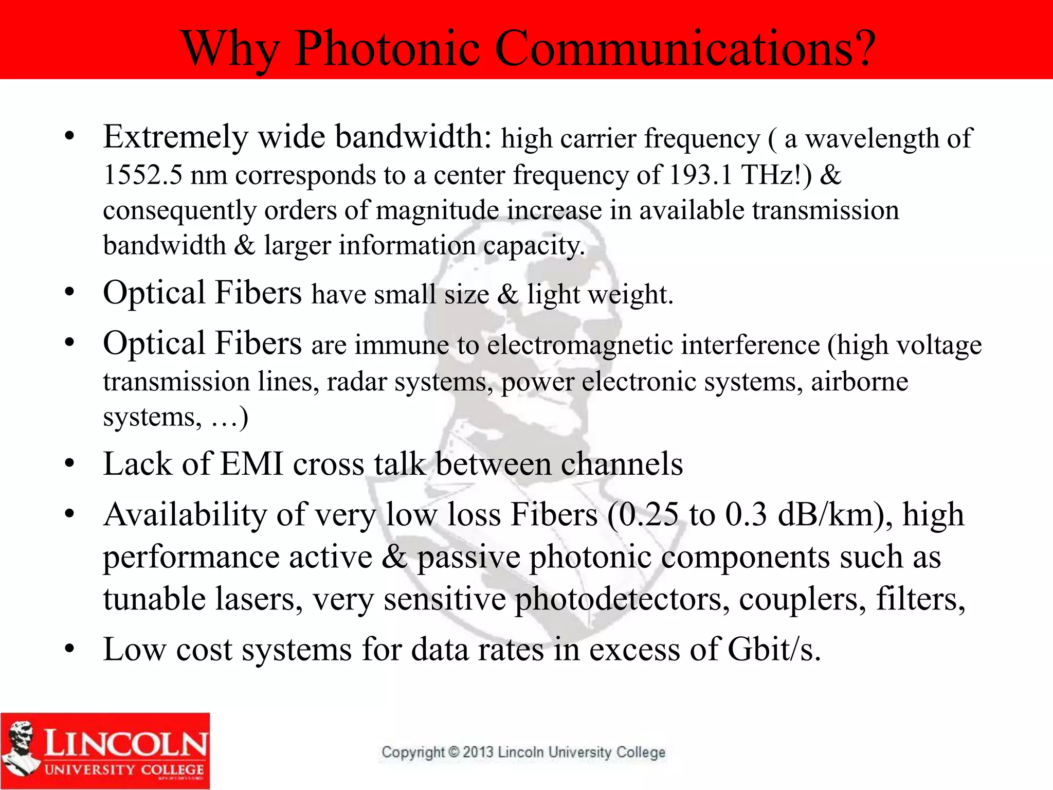 Why Photonic Communications?
• Extremely wide bandwidth: high carrier frequency ( a wavelength of
1552.5 nm corresponds to a center frequency of 193.1 THz!) &
consequently orders of magnitude increase in available transmission
bandwidth & larger information capacity.
• Optical Fibers have small size & light weight.
• Optical Fibers are immune to electromagnetic interference (high voltage
transmission lines, radar systems, power electronic systems, airborne
systems, …)
• Lack of EMI cross talk between channels
• Availability of very low loss Fibers (0.25 to 0.3 dB/km), high
performance active & passive photonic components such as
tunable lasers, very sensitive photodetectors, couplers, filters,
• Low cost systems for data rates in excess of Gbit/s.
 