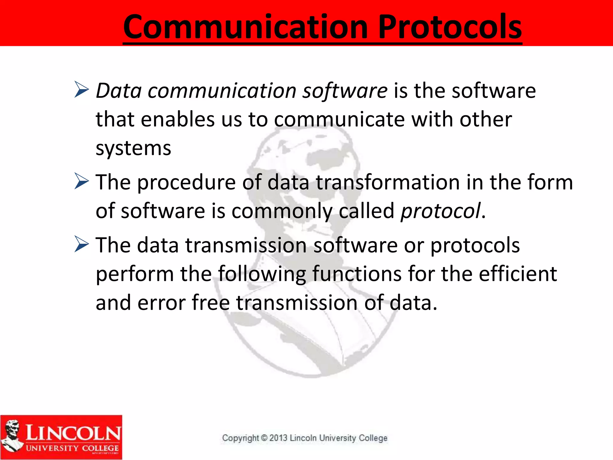 Communication Protocols
 Data communication software is the software
that enables us to communicate with other
systems
 The procedure of data transformation in the form
of software is commonly called protocol.
 The data transmission software or protocols
perform the following functions for the efficient
and error free transmission of data.
 