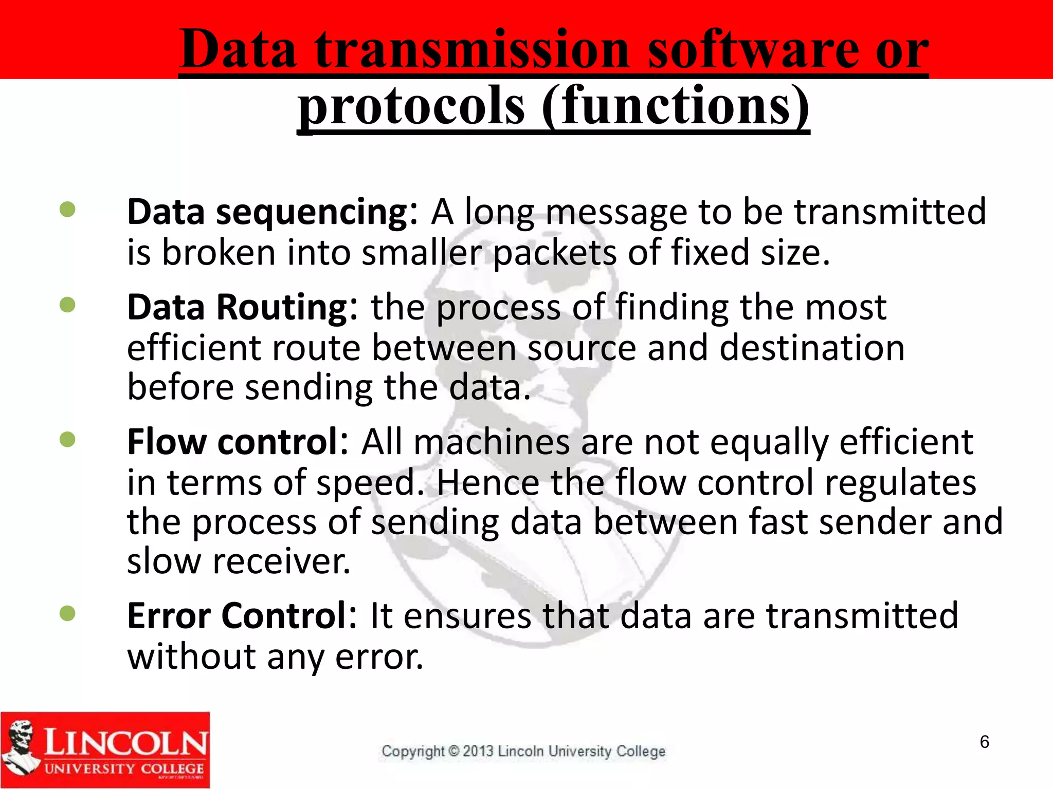  Data sequencing: A long message to be transmitted
is broken into smaller packets of fixed size.
 Data Routing: the process of finding the most
efficient route between source and destination
before sending the data.
 Flow control: All machines are not equally efficient
in terms of speed. Hence the flow control regulates
the process of sending data between fast sender and
slow receiver.
 Error Control: It ensures that data are transmitted
without any error.
6
Data transmission software or
protocols (functions)
 