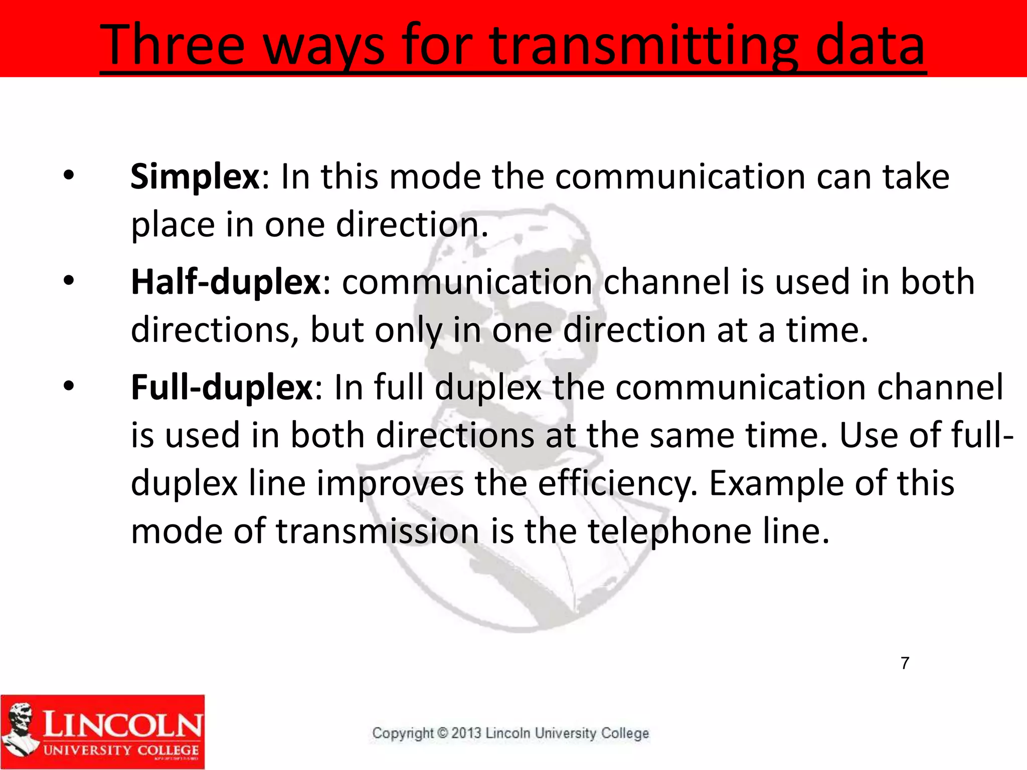 Three ways for transmitting data
• Simplex: In this mode the communication can take
place in one direction.
• Half-duplex: communication channel is used in both
directions, but only in one direction at a time.
• Full-duplex: In full duplex the communication channel
is used in both directions at the same time. Use of full-
duplex line improves the efficiency. Example of this
mode of transmission is the telephone line.
7
 