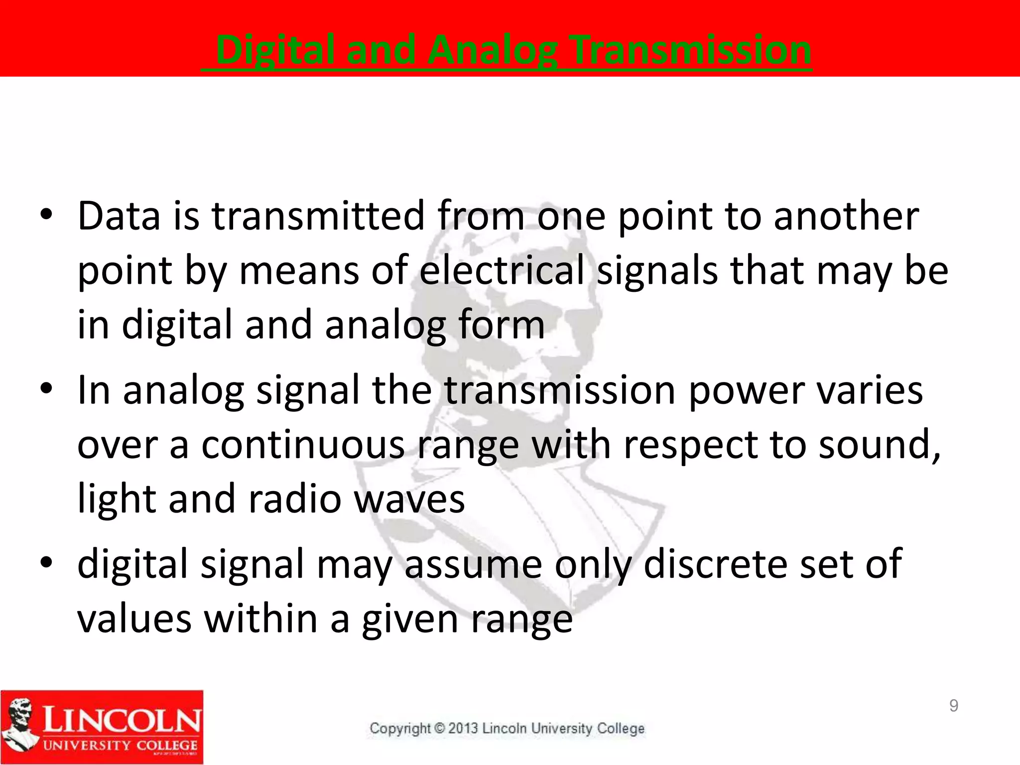 Digital and Analog Transmission
• Data is transmitted from one point to another
point by means of electrical signals that may be
in digital and analog form
• In analog signal the transmission power varies
over a continuous range with respect to sound,
light and radio waves
• digital signal may assume only discrete set of
values within a given range
9
 