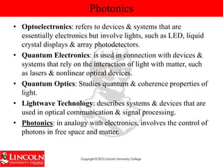 Photonics
• Optoelectronics: refers to devices & systems that are
essentially electronics but involve lights, such as LED, liquid
crystal displays & array photodetectors.
• Quantum Electronics: is used in connection with devices &
systems that rely on the interaction of light with matter, such
as lasers & nonlinear optical devices.
• Quantum Optics: Studies quantum & coherence properties of
light.
• Lightwave Technology: describes systems & devices that are
used in optical communication & signal processing.
• Photonics: in analogy with electronics, involves the control of
photons in free space and matter.
 