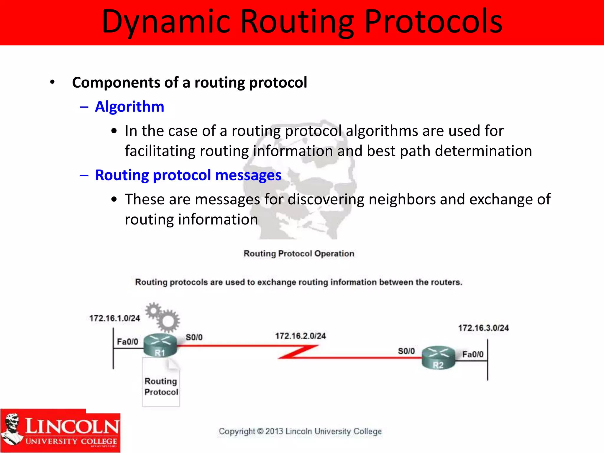 Dynamic Routing Protocols
• Components of a routing protocol
– Algorithm
• In the case of a routing protocol algorithms are used for
facilitating routing information and best path determination
– Routing protocol messages
• These are messages for discovering neighbors and exchange of
routing information
 