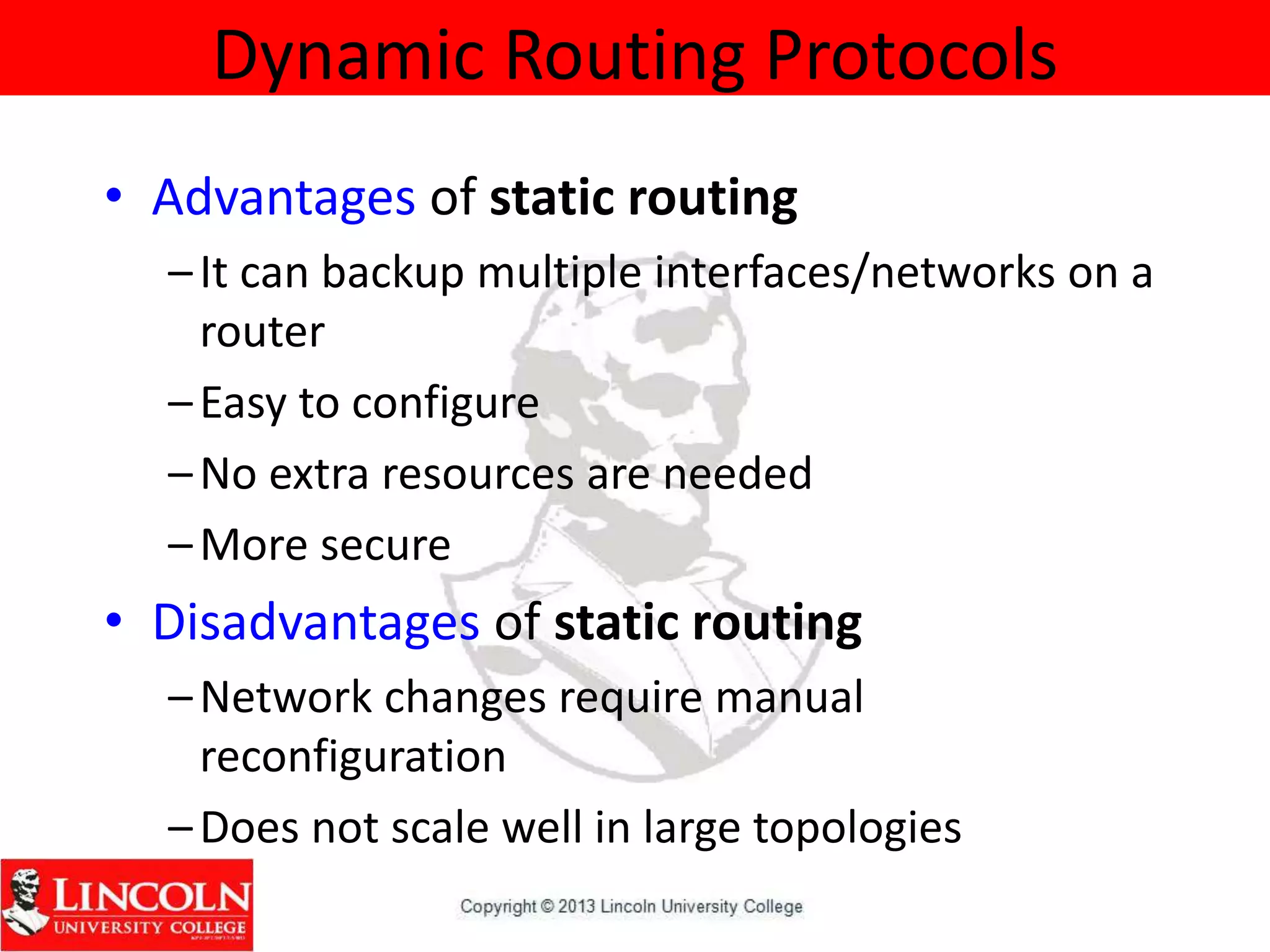 Dynamic Routing Protocols
• Advantages of static routing
–It can backup multiple interfaces/networks on a
router
–Easy to configure
–No extra resources are needed
–More secure
• Disadvantages of static routing
–Network changes require manual
reconfiguration
–Does not scale well in large topologies
 