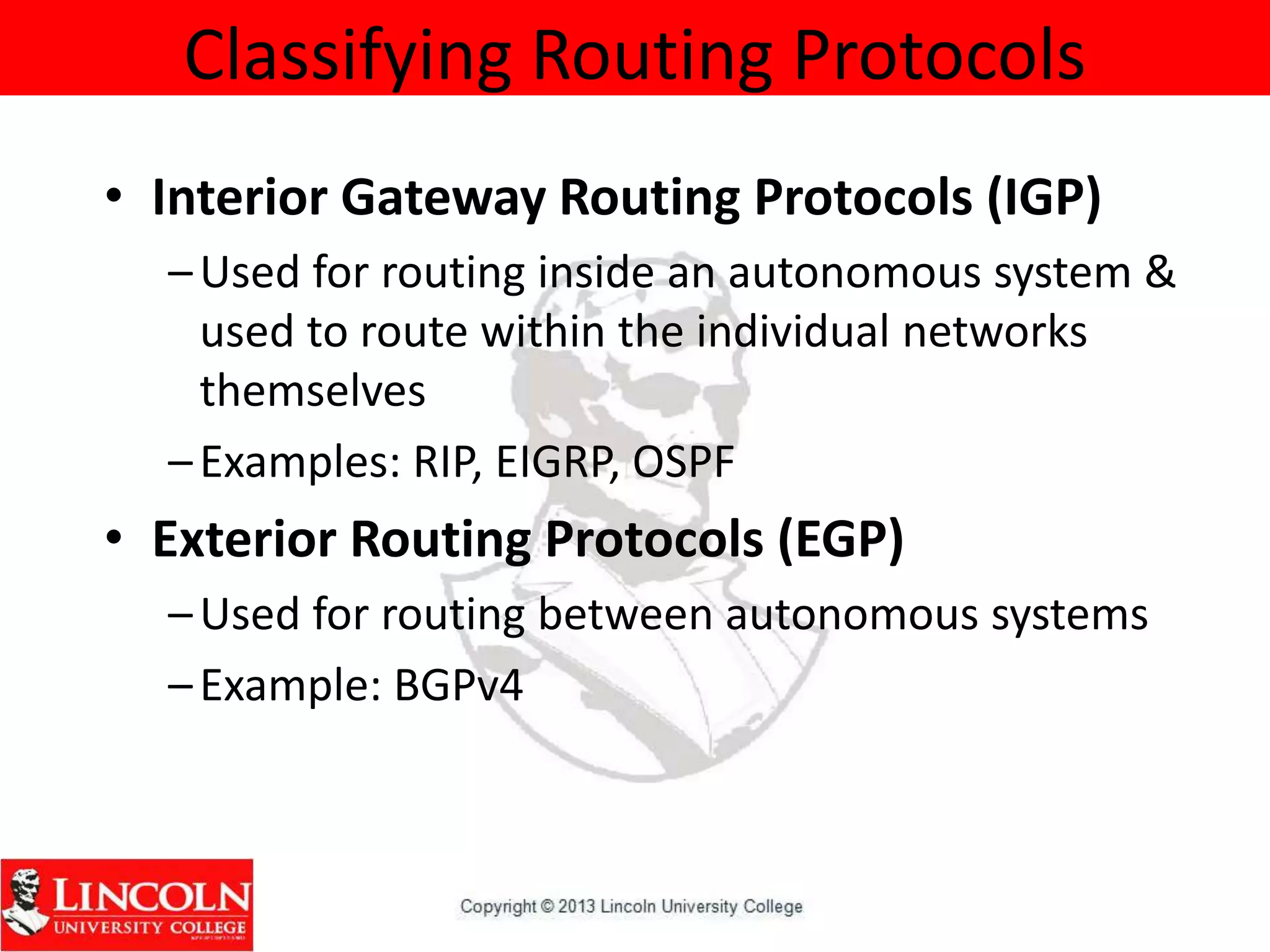 Classifying Routing Protocols
• Interior Gateway Routing Protocols (IGP)
–Used for routing inside an autonomous system &
used to route within the individual networks
themselves
–Examples: RIP, EIGRP, OSPF
• Exterior Routing Protocols (EGP)
–Used for routing between autonomous systems
–Example: BGPv4
 