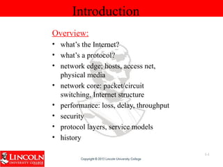 Introduction
Overview:
• what’s the Internet?
• what’s a protocol?
• network edge; hosts, access net,
physical media
• network core: packet/circuit
switching, Internet structure
• performance: loss, delay, throughput
• security
• protocol layers, service models
• history
1-1
 