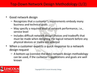 Top-Down Network Design Methodology (1/2)
• Good network design
– Recognizes that a customer’s requirements embody many
business and technical goals
– May specify a required level of network performance, i.e.,
service level
– Includes difficult network design choices and tradeoffs that
must be made when designing the logical network before any
physical devices or media are selected
• When a customer expects a quick response to a network
design request
– A bottom-up (connect-the-dots) network design methodology
can be used, if the customer’s applications and goals are well
known
 
