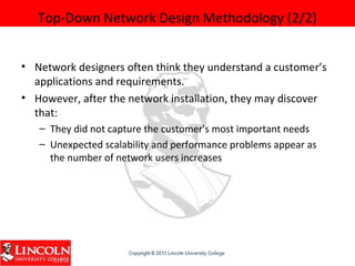 Top-Down Network Design Methodology (2/2)
• Network designers often think they understand a customer’s
applications and requirements.
• However, after the network installation, they may discover
that:
– They did not capture the customer's most important needs
– Unexpected scalability and performance problems appear as
the number of network users increases
 