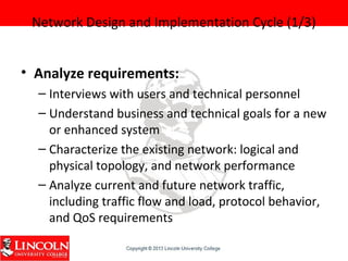 Network Design and Implementation Cycle (1/3)
• Analyze requirements:
– Interviews with users and technical personnel
– Understand business and technical goals for a new
or enhanced system
– Characterize the existing network: logical and
physical topology, and network performance
– Analyze current and future network traffic,
including traffic flow and load, protocol behavior,
and QoS requirements
 