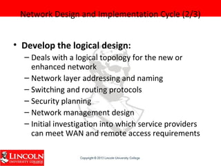Network Design and Implementation Cycle (2/3)
• Develop the logical design:
– Deals with a logical topology for the new or
enhanced network
– Network layer addressing and naming
– Switching and routing protocols
– Security planning
– Network management design
– Initial investigation into which service providers
can meet WAN and remote access requirements
 