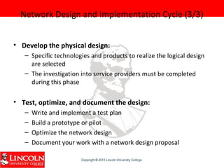 Network Design and Implementation Cycle (3/3)
• Develop the physical design:
– Specific technologies and products to realize the logical design
are selected
– The investigation into service providers must be completed
during this phase
• Test, optimize, and document the design:
– Write and implement a test plan
– Build a prototype or pilot
– Optimize the network design
– Document your work with a network design proposal
 