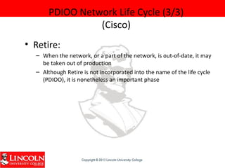PDIOO Network Life Cycle (3/3)
(Cisco)
• Retire:
– When the network, or a part of the network, is out-of-date, it may
be taken out of production
– Although Retire is not incorporated into the name of the life cycle
(PDIOO), it is nonetheless an important phase
 
