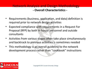 Network Analysis and Design Methodology
- Overall Characteristics -
• Requirements (business, application, and data) definition is
required prior to network design activities
• Expected compliance with requirements in a Request For
Proposal (RFP) by both in-house personnel and outside
consultants
• Activities from various stages often take place simultaneously
and backtrack to previous activities is sometimes needed
• This methodology is an overall guideline to the network
development process rather than “cookbook” instructions
 
