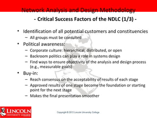 Network Analysis and Design Methodology
- Critical Success Factors of the NDLC (1/3) -
• Identification of all potential customers and constituencies
– All groups must be consulted
• Political awareness:
– Corporate culture: hierarchical, distributed, or open
– Backroom politics can play a role in systems design
– Find ways to ensure objectivity of the analysis and design process
(e.g., measurable goals)
• Buy-in:
– Reach consensus on the acceptability of results of each stage
– Approved results of one stage become the foundation or starting
point for the next stage
– Makes the final presentation smoother
 