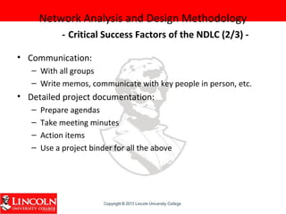Network Analysis and Design Methodology
- Critical Success Factors of the NDLC (2/3) -
• Communication:
– With all groups
– Write memos, communicate with key people in person, etc.
• Detailed project documentation:
– Prepare agendas
– Take meeting minutes
– Action items
– Use a project binder for all the above
 