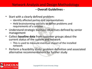 Network Analysis and Design Methodology
- Overall Guidelines -
• Start with a clearly defined problem:
– Identify affected parties and representatives
– Held brainstorming sessions to define problems and
requirements of a solution
• Understand strategic business objectives defined by senior
management
• Collect baseline data from customer groups about the
current status of the system and network
– This is used to measure eventual impact of the installed
network
• Perform a feasibility study: problem definition and associated
alternative recommendations for further study
 