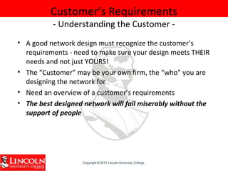 Customer’s Requirements
- Understanding the Customer -
• A good network design must recognize the customer’s
requirements - need to make sure your design meets THEIR
needs and not just YOURS!
• The “Customer” may be your own firm, the “who” you are
designing the network for
• Need an overview of a customer’s requirements
• The best designed network will fail miserably without the
support of people
 