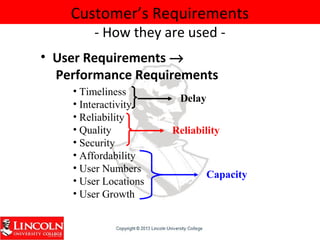 Customer’s Requirements
- How they are used -
• User Requirements →
Performance Requirements
• Timeliness
• Interactivity
• Reliability
• Quality
• Security
• Affordability
• User Numbers
• User Locations
• User Growth
Capacity
Reliability
Delay
 