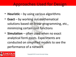Approaches Used for Design
• Heuristic – by using various algorithms
• Exact – by working out mathematical
solutions based on linear programming, etc.,
minimizing certain cost functions
• Simulation – often used when no exact
analytical form exists. Experiments are
conducted on simplified models to see the
performance of a network
 