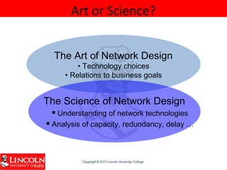 Art or Science?
The Art of Network Design
• Technology choices
• Relations to business goals
The Science of Network Design
 Understanding of network technologies
 Analysis of capacity, redundancy, delay …
 