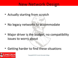 New Network Design
• Actually starting from scratch
• No legacy networks to accommodate
• Major driver is the budget, no compatibility
issues to worry about
• Getting harder to find these situations
 