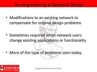 Re-engineering a Network Design
• Modifications to an existing network to
compensate for original design problems
• Sometimes required when network users
change existing applications or functionality
• More of the type of problems seen today
 
