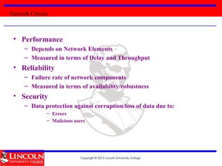 • Performance
– Depends on Network Elements
– Measured in terms of Delay and Throughput
• Reliability
– Failure rate of network components
– Measured in terms of availability/robustness
• Security
– Data protection against corruption/loss of data due to:
– Errors
– Malicious users
Network Criteria
 