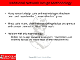 Traditional Network Design Methodology
• Many network design tools and methodologies that have
been used resemble the “connect-the-dots” game
• These tools let you place internetworking devices on a palette
and connect them with LAN or WAN media
• Problem with this methodology:
– It skips the steps of analyzing a customer's requirements, and
selecting devices and media based on those requirements
 