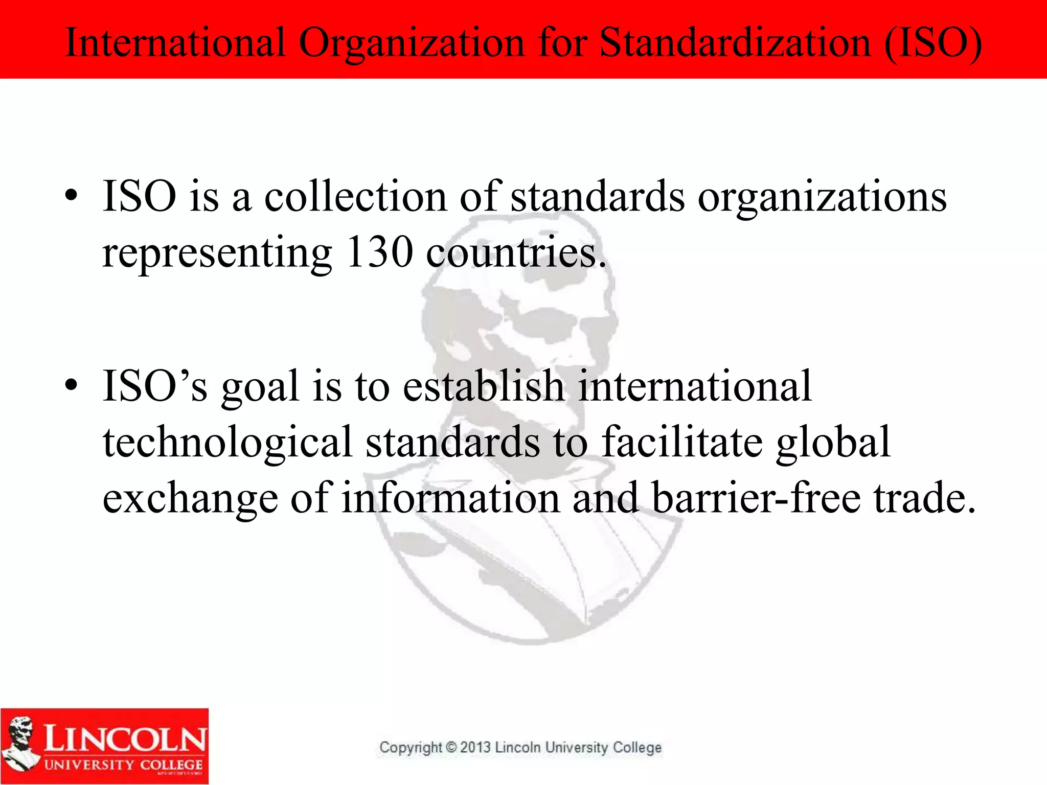 International Organization for Standardization (ISO)
• ISO is a collection of standards organizations
representing 130 countries.
• ISO’s goal is to establish international
technological standards to facilitate global
exchange of information and barrier-free trade.
 