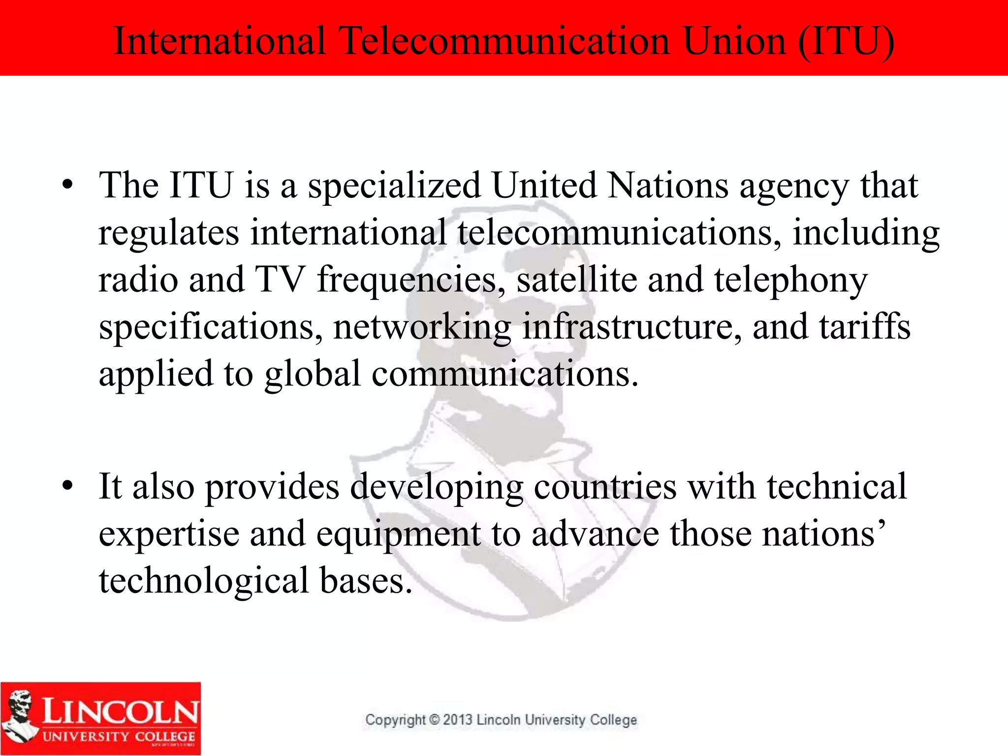 International Telecommunication Union (ITU)
• The ITU is a specialized United Nations agency that
regulates international telecommunications, including
radio and TV frequencies, satellite and telephony
specifications, networking infrastructure, and tariffs
applied to global communications.
• It also provides developing countries with technical
expertise and equipment to advance those nations’
technological bases.
 