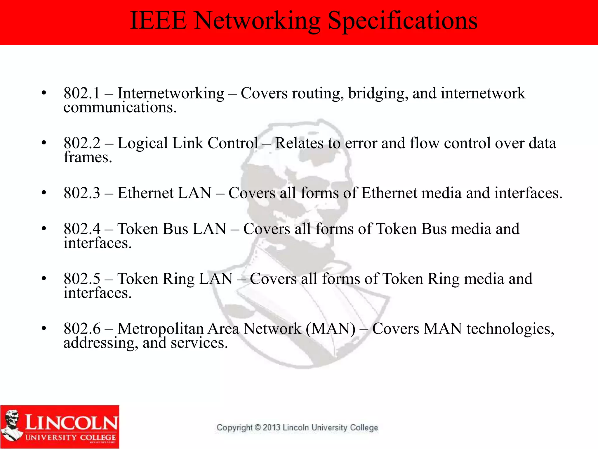 IEEE Networking Specifications
• 802.1 – Internetworking – Covers routing, bridging, and internetwork
communications.
• 802.2 – Logical Link Control – Relates to error and flow control over data
frames.
• 802.3 – Ethernet LAN – Covers all forms of Ethernet media and interfaces.
• 802.4 – Token Bus LAN – Covers all forms of Token Bus media and
interfaces.
• 802.5 – Token Ring LAN – Covers all forms of Token Ring media and
interfaces.
• 802.6 – Metropolitan Area Network (MAN) – Covers MAN technologies,
addressing, and services.
 