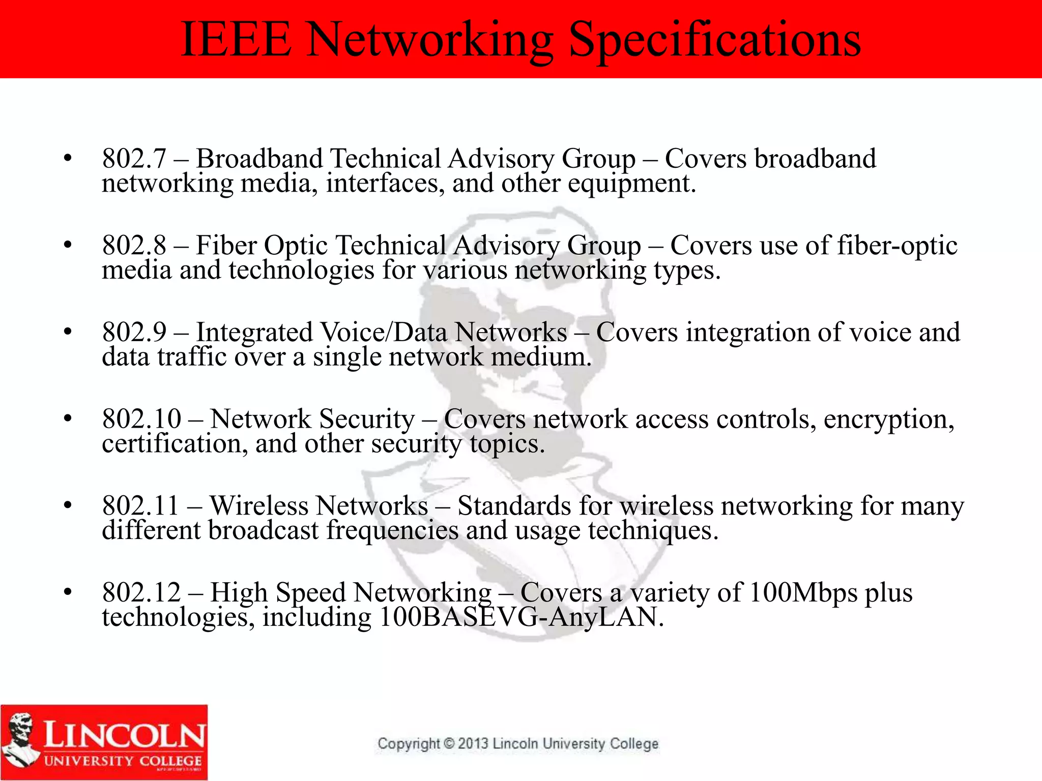 IEEE Networking Specifications
• 802.7 – Broadband Technical Advisory Group – Covers broadband
networking media, interfaces, and other equipment.
• 802.8 – Fiber Optic Technical Advisory Group – Covers use of fiber-optic
media and technologies for various networking types.
• 802.9 – Integrated Voice/Data Networks – Covers integration of voice and
data traffic over a single network medium.
• 802.10 – Network Security – Covers network access controls, encryption,
certification, and other security topics.
• 802.11 – Wireless Networks – Standards for wireless networking for many
different broadcast frequencies and usage techniques.
• 802.12 – High Speed Networking – Covers a variety of 100Mbps plus
technologies, including 100BASEVG-AnyLAN.
 