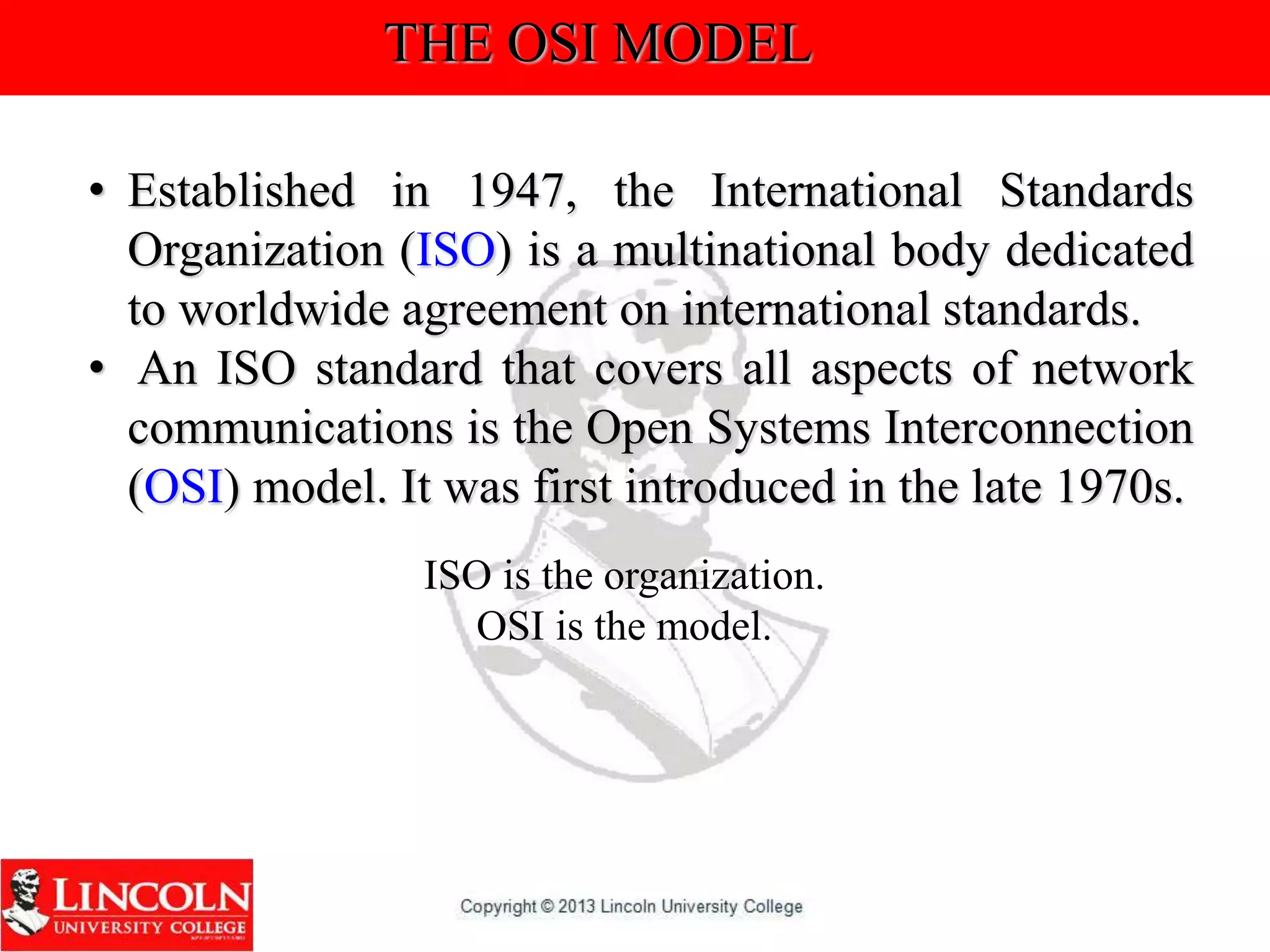 THE OSI MODEL
• Established in 1947, the International Standards
Organization (ISO) is a multinational body dedicated
to worldwide agreement on international standards.
• An ISO standard that covers all aspects of network
communications is the Open Systems Interconnection
(OSI) model. It was first introduced in the late 1970s.
ISO is the organization.
OSI is the model.
 