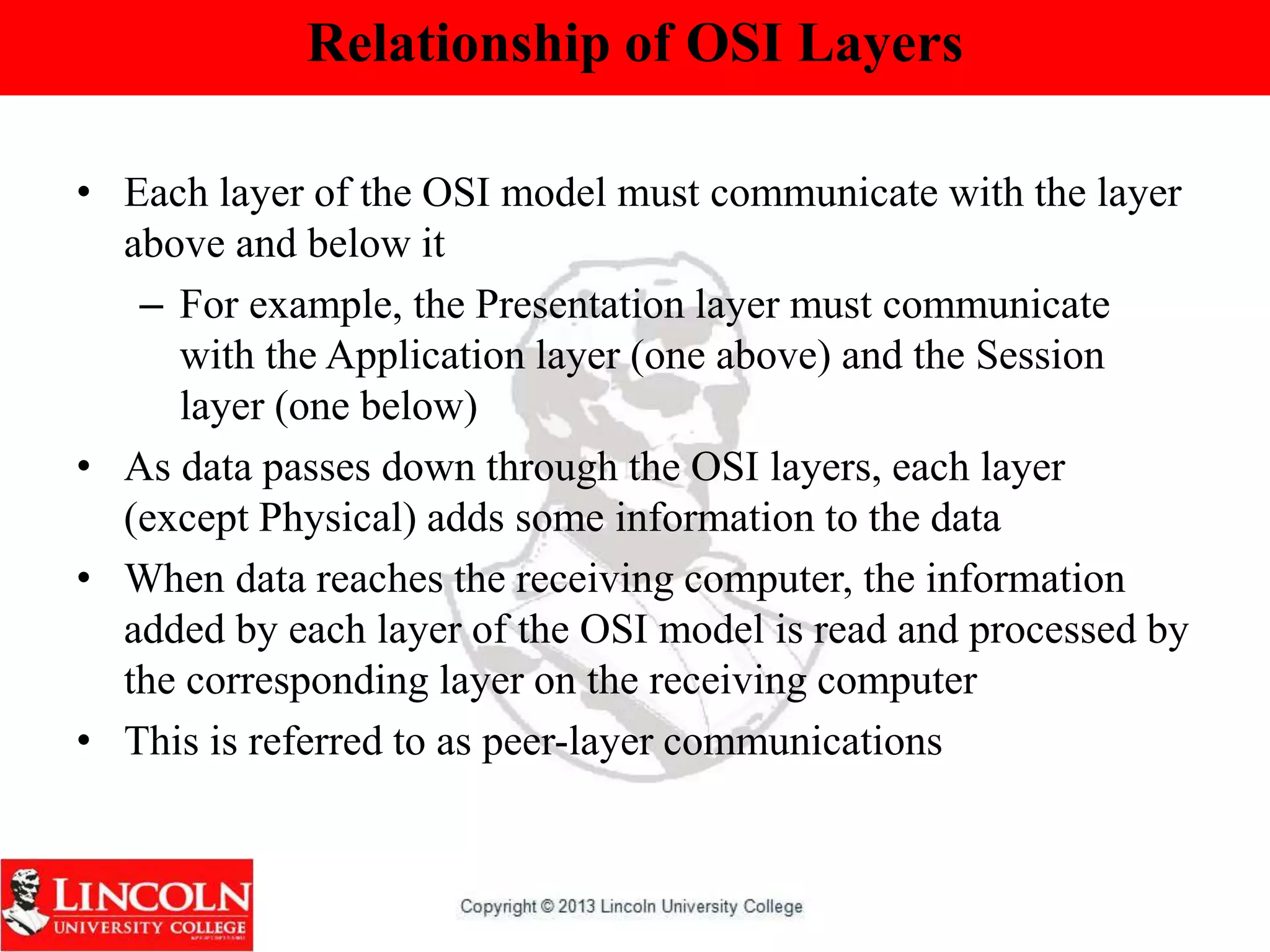 Relationship of OSI Layers
• Each layer of the OSI model must communicate with the layer
above and below it
– For example, the Presentation layer must communicate
with the Application layer (one above) and the Session
layer (one below)
• As data passes down through the OSI layers, each layer
(except Physical) adds some information to the data
• When data reaches the receiving computer, the information
added by each layer of the OSI model is read and processed by
the corresponding layer on the receiving computer
• This is referred to as peer-layer communications
 